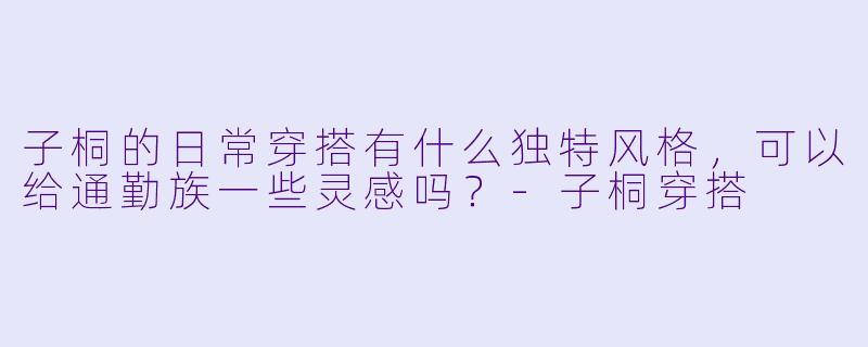 子桐的日常穿搭有什么独特风格，可以给通勤族一些灵感吗？-子桐穿搭