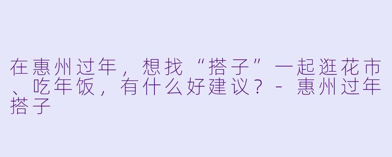 在惠州过年，想找“搭子”一起逛花市、吃年饭，有什么好建议？