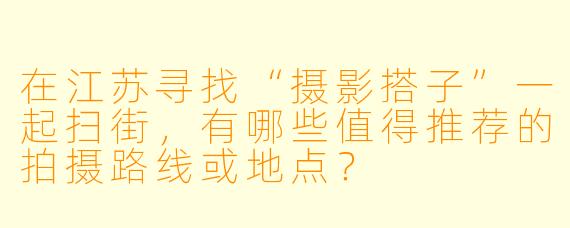 在江苏寻找“摄影搭子”一起扫街，有哪些值得推荐的拍摄路线或地点？