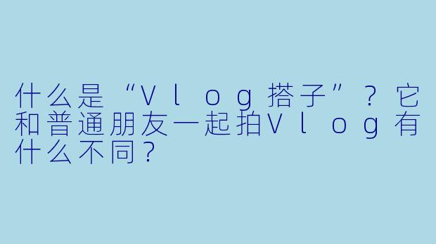 什么是“Vlog搭子”?它和普通朋友一起拍Vlog有什么不同?