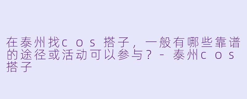 在泰州找cos搭子，一般有哪些靠谱的途径或活动可以参与？-泰州cos搭子