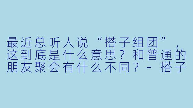 最近总听人说“搭子组团”，这到底是什么意思？和普通的朋友聚会有什么不同？