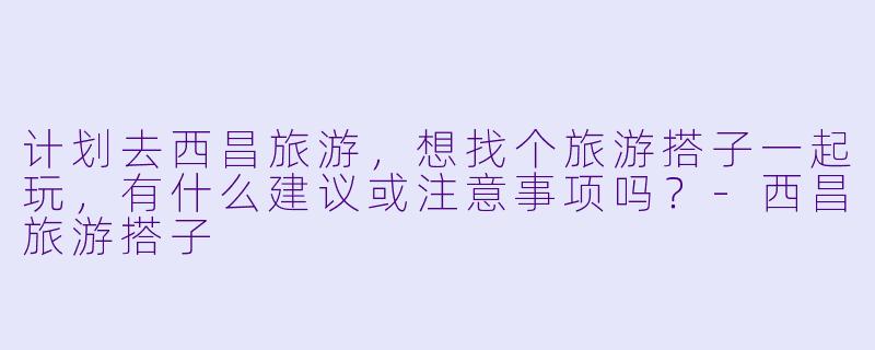 计划去西昌旅游,想找个旅游搭子一起玩,有什么建议或注意事项吗?-西昌旅游搭子