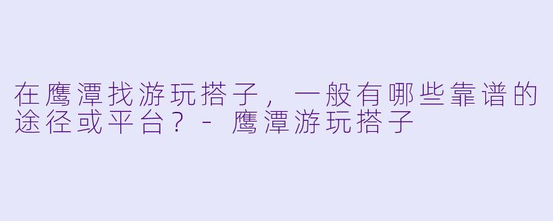 在鹰潭找游玩搭子,一般有哪些靠谱的途径或平台?-鹰潭游玩搭子