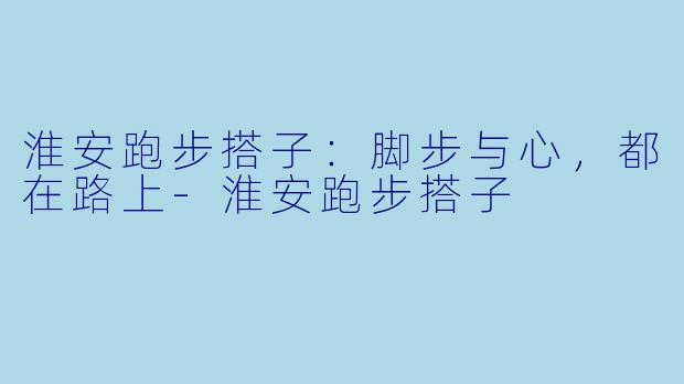 淮安跑步搭子:脚步与心,都在路上-淮安跑步搭子