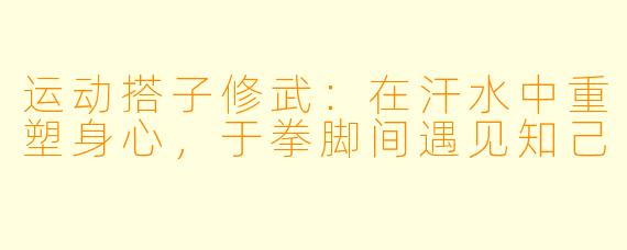 运动搭子修武:在汗水中重塑身心,于拳脚间遇见知己