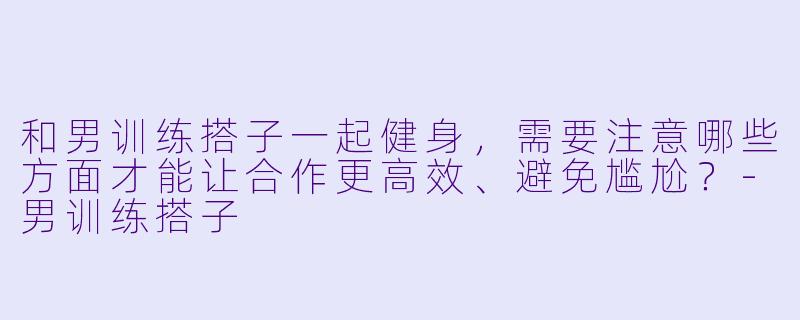 和男训练搭子一起健身，需要注意哪些方面才能让合作更高效、避免尴尬？