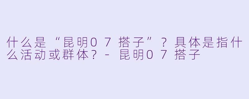 什么是“昆明07搭子”？具体是指什么活动或群体？-昆明07搭子