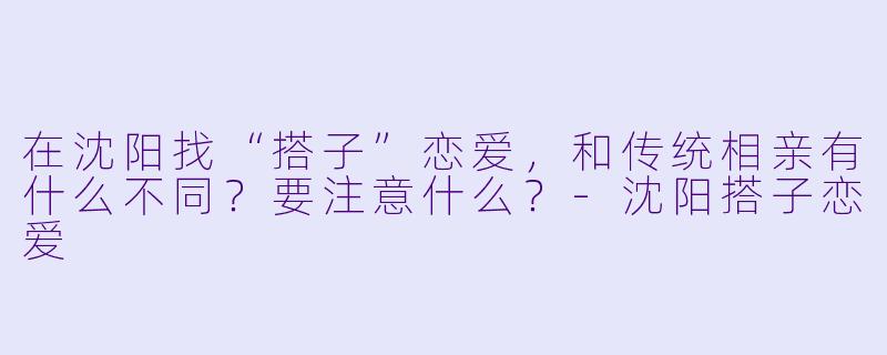 在沈阳找“搭子”恋爱，和传统相亲有什么不同？要注意什么？