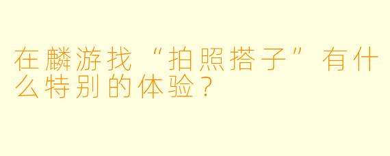 在麟游找“拍照搭子”有什么特别的体验？