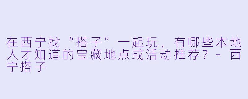 在西宁找“搭子”一起玩，有哪些本地人才知道的宝藏地点或活动推荐？-西宁搭子