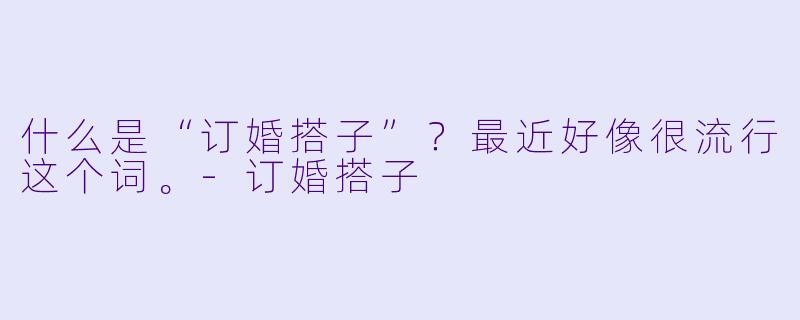 什么是“订婚搭子”？最近好像很流行这个词。-订婚搭子