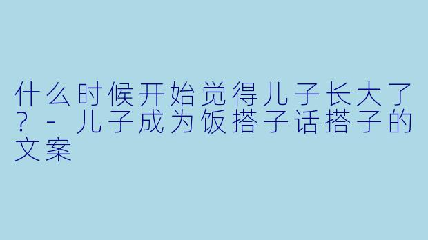 什么时候开始觉得儿子长大了？-儿子成为饭搭子话搭子的文案