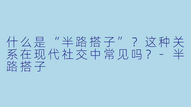 什么是“半路搭子”？这种关系在现代社交中常见吗？-半路搭子