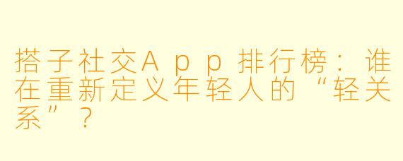 搭子社交App排行榜：谁在重新定义年轻人的“轻关系”？