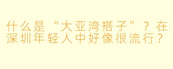 什么是“大亚湾搭子”？在深圳年轻人中好像很流行？