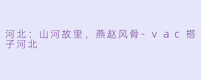 河北:山河故里,燕赵风骨-vac搭子河北