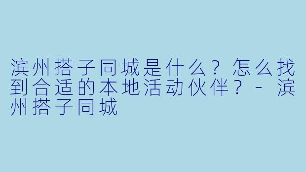 滨州搭子同城是什么？怎么找到合适的本地活动伙伴？-滨州搭子同城