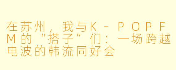 在苏州，我与K-POPFM的“搭子”们：一场跨越电波的韩流同好会