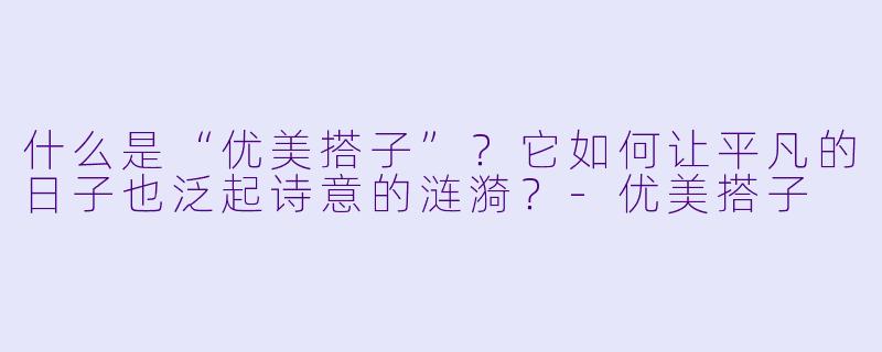 什么是“优美搭子”?它如何让平凡的日子也泛起诗意的涟漪?-优美搭子