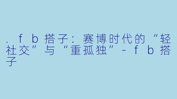 .fb搭子：赛博时代的“轻社交”与“重孤独”-fb搭子
