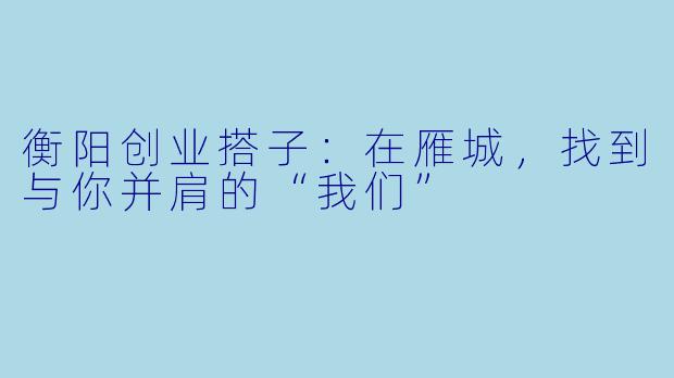 衡阳创业搭子：在雁城，找到与你并肩的“我们”