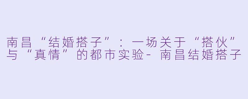 南昌“结婚搭子”：一场关于“搭伙”与“真情”的都市实验-南昌结婚搭子