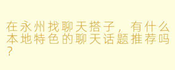 在永州找聊天搭子，有什么本地特色的聊天话题推荐吗？
