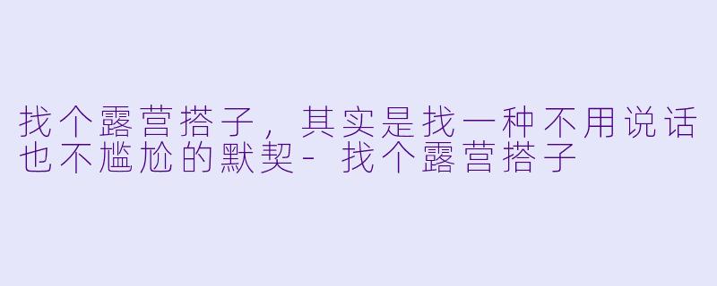 找个露营搭子，其实是找一种不用说话也不尴尬的默契-找个露营搭子
