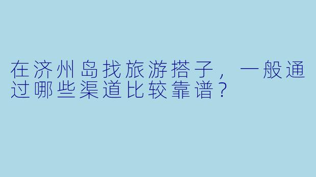 在济州岛找旅游搭子，一般通过哪些渠道比较靠谱？