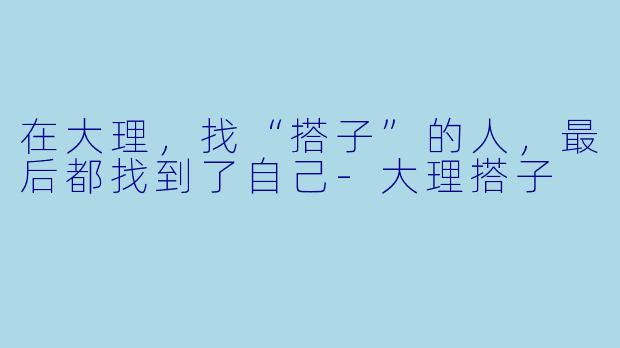 在大理，找“搭子”的人，最后都找到了自己-大理搭子