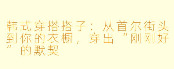韩式穿搭搭子：从首尔街头到你的衣橱，穿出“刚刚好”的默契