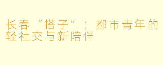 长春“搭子”：都市青年的轻社交与新陪伴