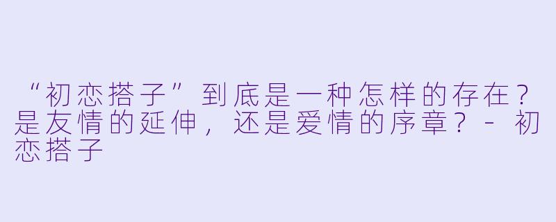 “初恋搭子”到底是一种怎样的存在？是友情的延伸，还是爱情的序章？-初恋搭子