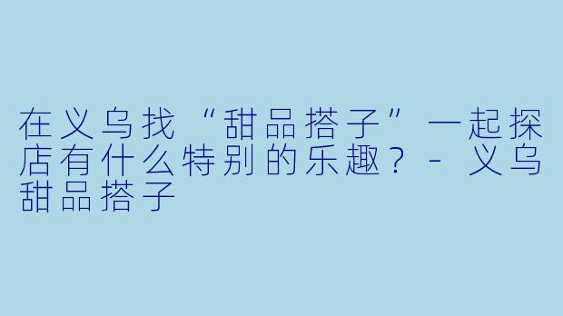 在义乌找“甜品搭子”一起探店有什么特别的乐趣？-义乌甜品搭子