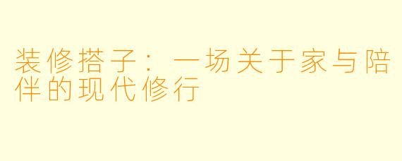 装修搭子：一场关于家与陪伴的现代修行