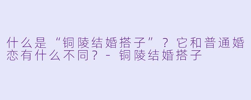 什么是“铜陵结婚搭子”？它和普通婚恋有什么不同？-铜陵结婚搭子