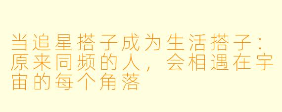 当追星搭子成为生活搭子：原来同频的人，会相遇在宇宙的每个角落