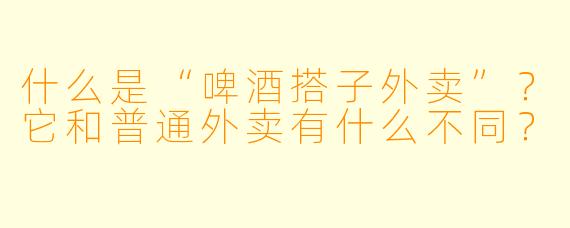 什么是“啤酒搭子外卖”？它和普通外卖有什么不同？