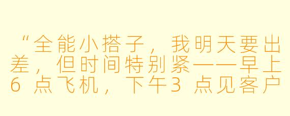 “全能小搭子，我明天要出差，但时间特别紧——早上6点飞机，下午3点见客户，晚上还要赶回公司开汇报会。你能帮我规划一下全天的行程、提醒我带上所有必需品，并预判可能遇到的三个问题及解决方案吗？”