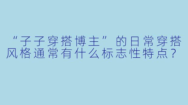 “子子穿搭博主”的日常穿搭风格通常有什么标志性特点？