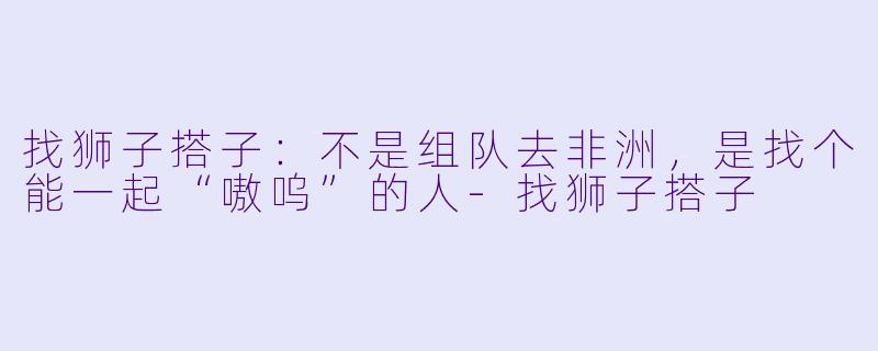 找狮子搭子：不是组队去非洲，是找个能一起“嗷呜”的人-找狮子搭子