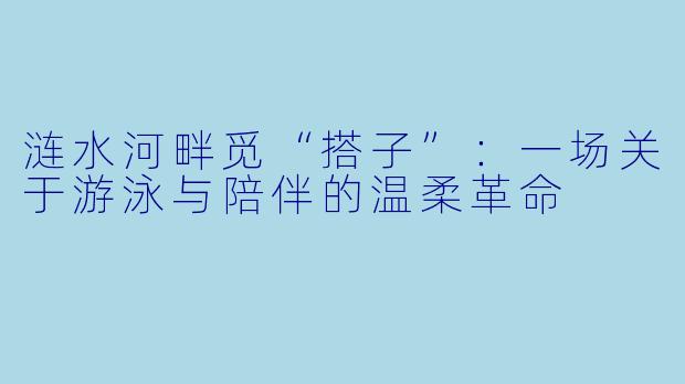涟水河畔觅“搭子”：一场关于游泳与陪伴的温柔革命