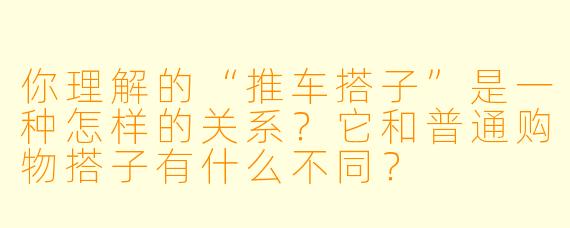 你理解的“推车搭子”是一种怎样的关系？它和普通购物搭子有什么不同？