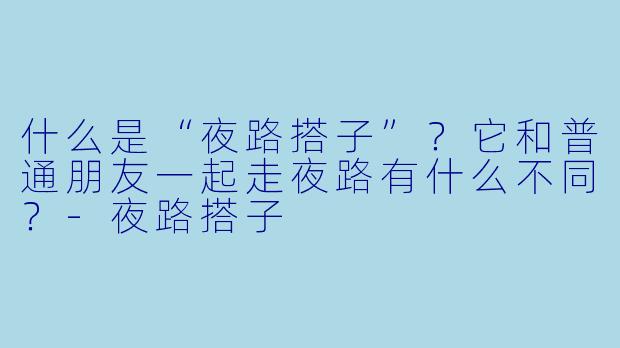 什么是“夜路搭子”？它和普通朋友一起走夜路有什么不同？-夜路搭子