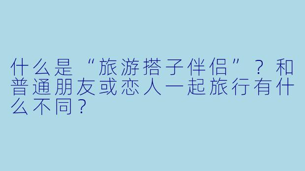 什么是“旅游搭子伴侣”？和普通朋友或恋人一起旅行有什么不同？
