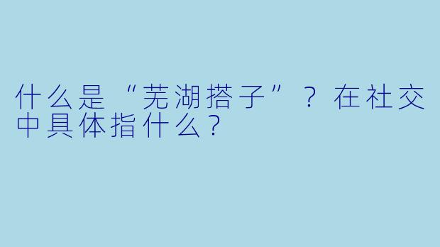 什么是“芜湖搭子”？在社交中具体指什么？