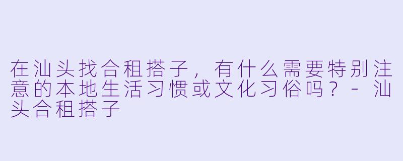 在汕头找合租搭子，有什么需要特别注意的本地生活习惯或文化习俗吗？-汕头合租搭子