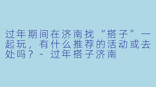 过年期间在济南找“搭子”一起玩，有什么推荐的活动或去处吗？-过年搭子济南