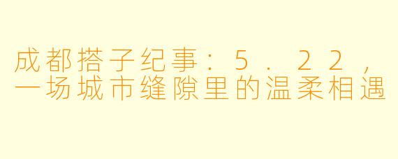 成都搭子纪事:5.22,一场城市缝隙里的温柔相遇